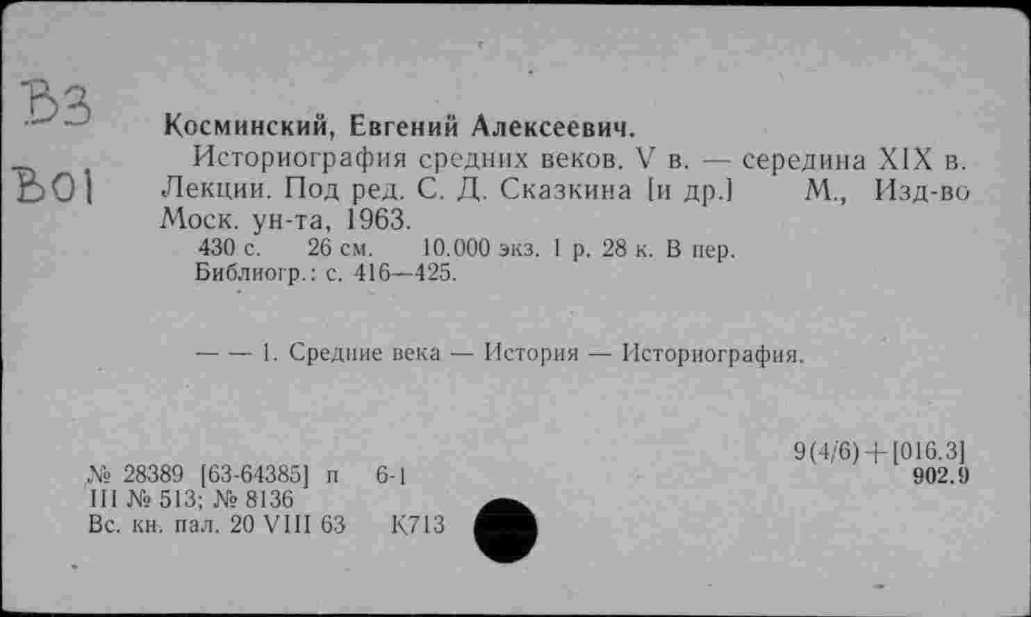 ﻿'Ô3
Lol
Косминский, Евгений Алексеевич.
Историография средних веков. V в. — середина XIX в. Лекции. Под ред. С. Д. Сказкина [и др.] М., Изд-во Моск, ун-та, 1963.
430 с. 26 см. 10.000 экз. 1 р. 28 к. В пер.
Библиогр.: с. 416—425.
----1. Средние века — История — Историография.
№ 28389 [63-64385] п 6-1
III №513; №8136
Вс. кн. пал. 20 VIII 63	К713
9(4/6) +[016.3]
902.9